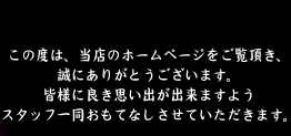 この度は、当店のホームページをご覧頂き、誠にありがとうございます。皆様に良き思い出が出来ますようスタッフ一同おもてなしさせていただきます。